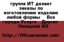 группа ИТ делает заказы по изготовлению изделию любой формы  - Все города Услуги » Другие   . Ненецкий АО